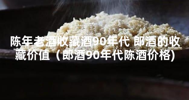 陈年老酒收藏酒90年代 郎酒的收藏价值（郎酒90年代陈酒价格)